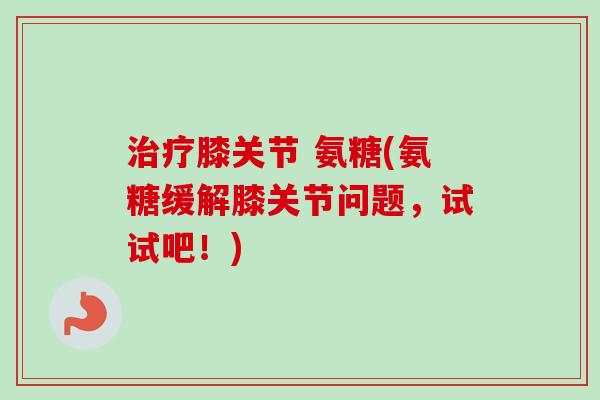 治疗膝关节 氨糖(氨糖缓解膝关节问题，试试吧！)
