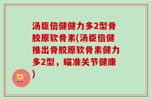 汤臣倍健健力多2型骨胶原软骨素(汤臣倍健推出骨胶原软骨素健力多2型，瞄准关节健康)