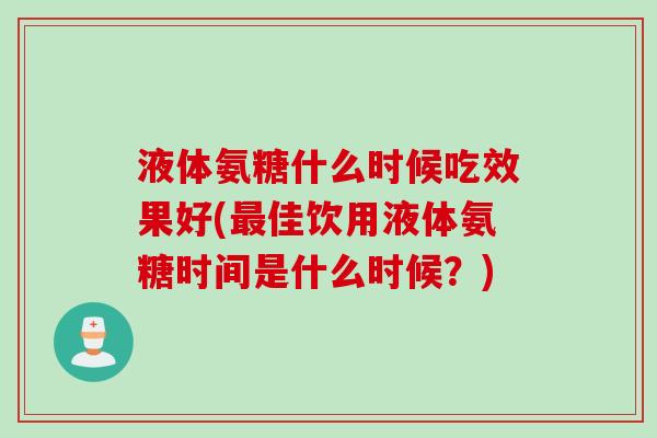 液体氨糖什么时候吃效果好(最佳饮用液体氨糖时间是什么时候？)