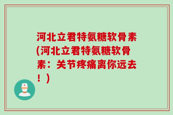 河北立君特氨糖软骨素(河北立君特氨糖软骨素：关节疼痛离你远去！)