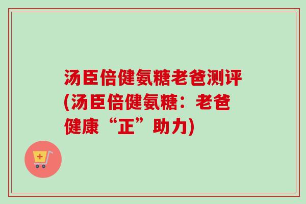 汤臣倍健氨糖老爸测评(汤臣倍健氨糖：老爸健康“正”助力)