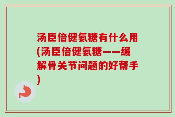 汤臣倍健氨糖有什么用(汤臣倍健氨糖——缓解骨关节问题的好帮手)