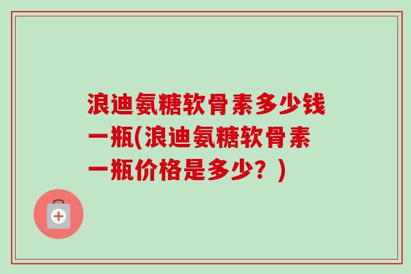 浪迪氨糖软骨素多少钱一瓶(浪迪氨糖软骨素一瓶价格是多少？)