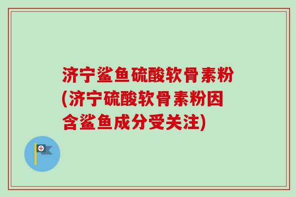 济宁鲨鱼硫酸软骨素粉(济宁硫酸软骨素粉因含鲨鱼成分受关注)