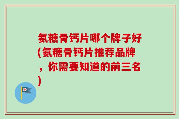 氨糖骨钙片哪个牌子好(氨糖骨钙片推荐品牌，你需要知道的前三名)