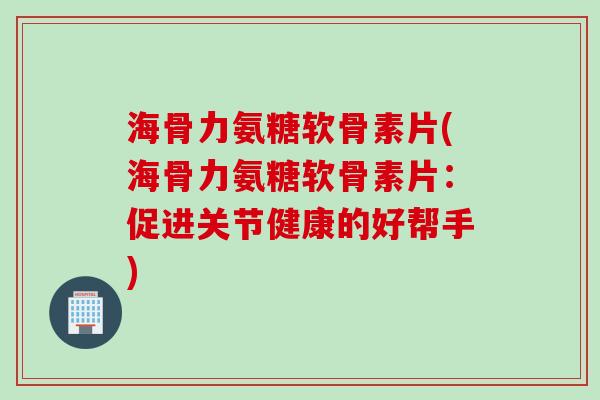 海骨力氨糖软骨素片(海骨力氨糖软骨素片：促进关节健康的好帮手)