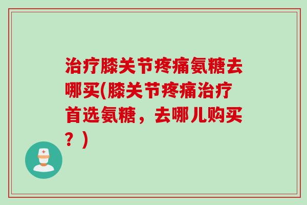 治疗膝关节疼痛氨糖去哪买(膝关节疼痛治疗首选氨糖，去哪儿购买？)