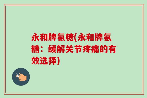 永和牌氨糖(永和牌氨糖：缓解关节疼痛的有效选择)