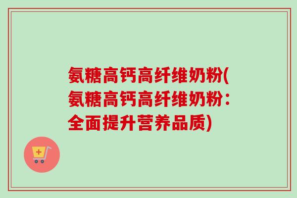 氨糖高钙高纤维奶粉(氨糖高钙高纤维奶粉：全面提升营养品质)