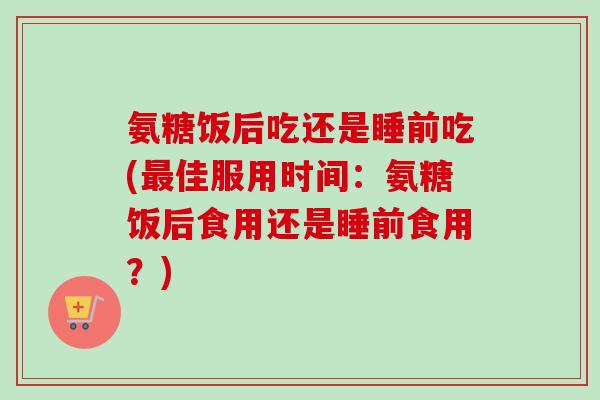 氨糖饭后吃还是睡前吃(佳服用时间:氨糖饭后食用还是睡前食用?) 氨糖饭后吃还是睡前吃(佳服用时间:氨糖饭后食用还是睡前食用?)