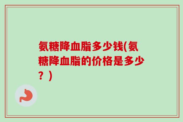 氨糖降血脂多少钱(氨糖降血脂的价格是多少？)