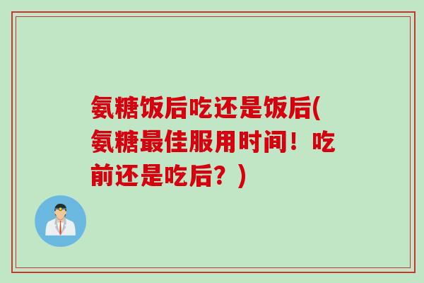 氨糖饭后吃还是饭后(氨糖最佳服用时间！吃前还是吃后？)