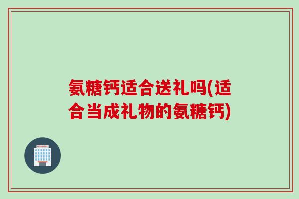 氨糖钙适合送礼吗(适合当成礼物的氨糖钙) 氨糖钙适合送礼吗(适合当成礼物的氨糖钙)