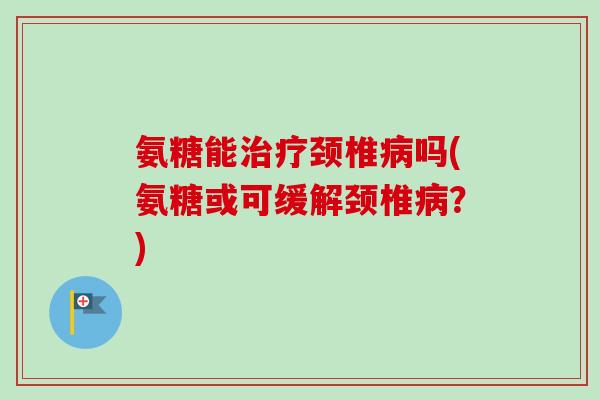 氨糖能治疗颈椎病吗(氨糖或可缓解颈椎病？)