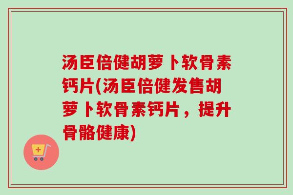 汤臣倍健胡萝卜软骨素钙片(汤臣倍健发售胡萝卜软骨素钙片，提升骨骼健康)