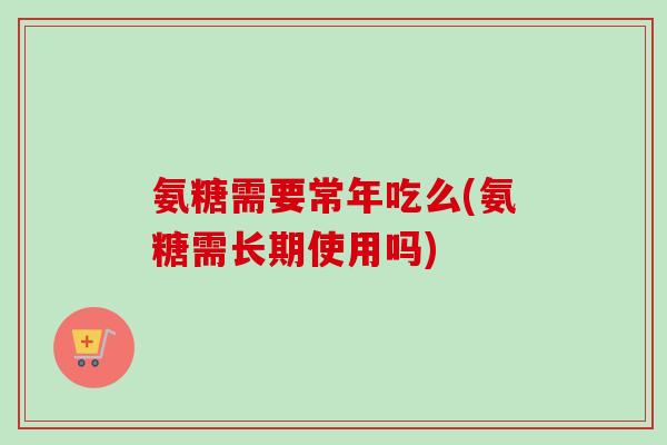 氨糖需要常年吃么(氨糖需长期使用吗)