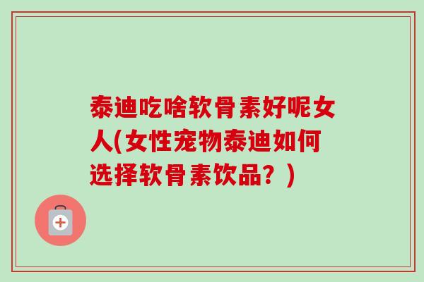 泰迪吃啥软骨素好呢女人(女性宠物泰迪如何选择软骨素饮品？)