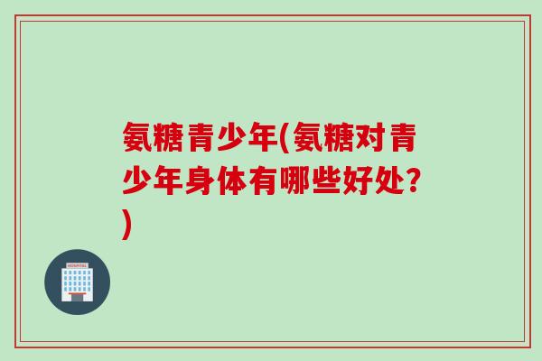 氨糖青少年(氨糖对青少年身体有哪些好处？)