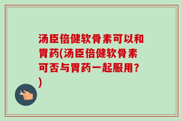 汤臣倍健软骨素可以和胃药(汤臣倍健软骨素可否与胃药一起服用？)