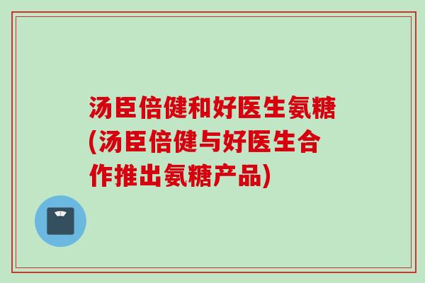 汤臣倍健和好医生氨糖(汤臣倍健与好医生合作推出氨糖产品)
