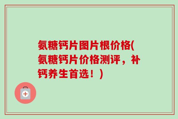 氨糖钙片图片根价格(氨糖钙片价格测评，补钙养生首选！)
