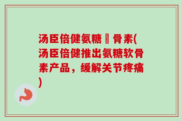 汤臣倍健氨糖軟骨素(汤臣倍健推出氨糖软骨素产品，缓解关节疼痛)