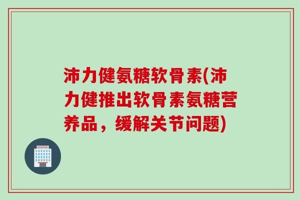沛力健氨糖软骨素(沛力健推出软骨素氨糖营养品，缓解关节问题)