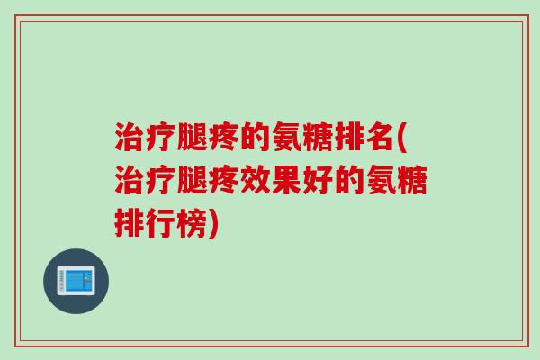 治疗腿疼的氨糖排名(治疗腿疼效果好的氨糖排行榜)