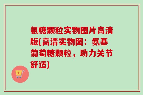 氨糖颗粒实物图片高清版(高清实物图：氨基葡萄糖颗粒，助力关节舒适)
