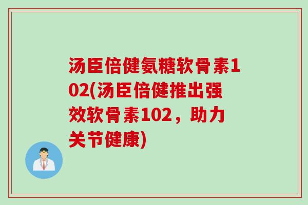 汤臣倍健氨糖软骨素102(汤臣倍健推出强效软骨素102，助力关节健康)