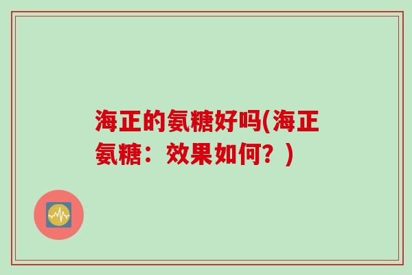 海正的氨糖好吗(海正氨糖:效果如何?) 海正的氨糖好吗(海正氨糖:效果如何?)