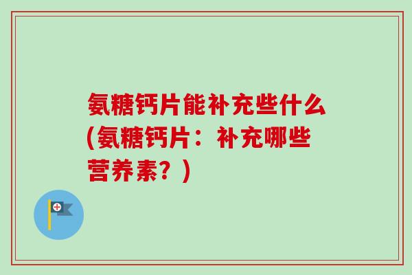 氨糖钙片能补充些什么(氨糖钙片：补充哪些营养素？)