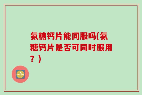 氨糖钙片能同服吗(氨糖钙片是否可同时服用？)