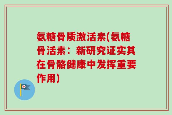 氨糖骨质激活素(氨糖骨活素:新研究证实其在骨骼健康中发挥重要作用) 氨糖骨质激活素(氨糖骨活素:新研究证实其在骨骼健康中发挥重要作用)