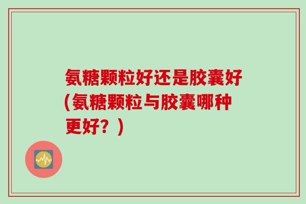 氨糖颗粒好还是胶囊好(氨糖颗粒与胶囊哪种更好？)