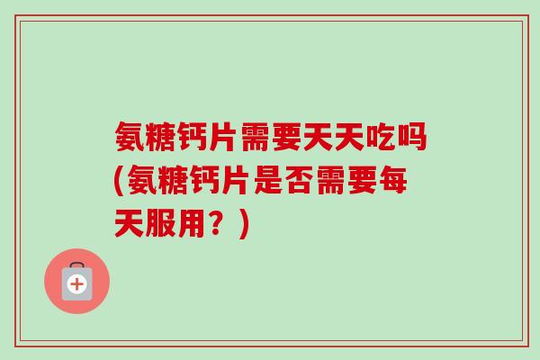 氨糖钙片需要天天吃吗(氨糖钙片是否需要每天服用？)