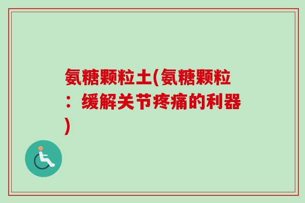 氨糖颗粒土(氨糖颗粒：缓解关节疼痛的利器)