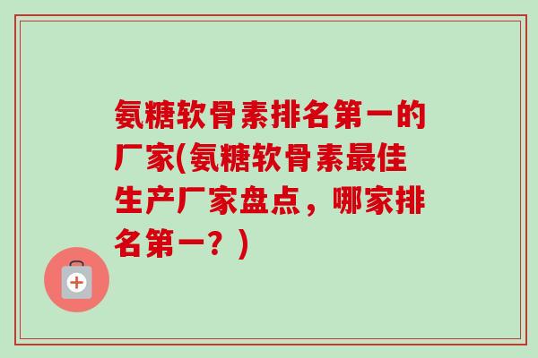 氨糖软骨素排名第一的厂家(氨糖软骨素佳生产厂家盘点,哪家排名第一?) 氨糖软骨素排名第一的厂家(氨糖软骨素佳生产厂家盘点,哪家排名第一?)