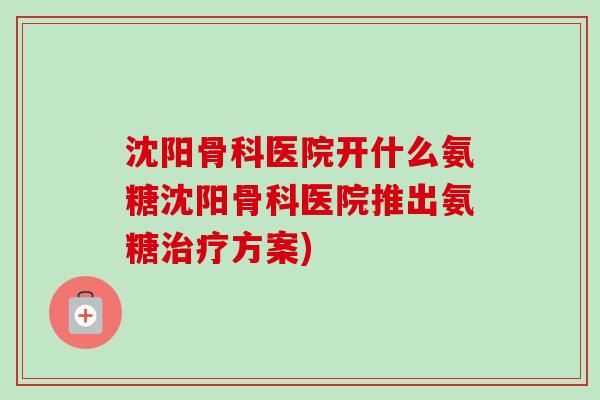 沈阳骨科医院开什么氨糖沈阳骨科医院推出氨糖治疗方案)