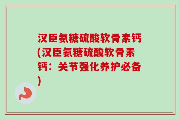 汉臣氨糖硫酸软骨素钙(汉臣氨糖硫酸软骨素钙：关节强化养护必备)