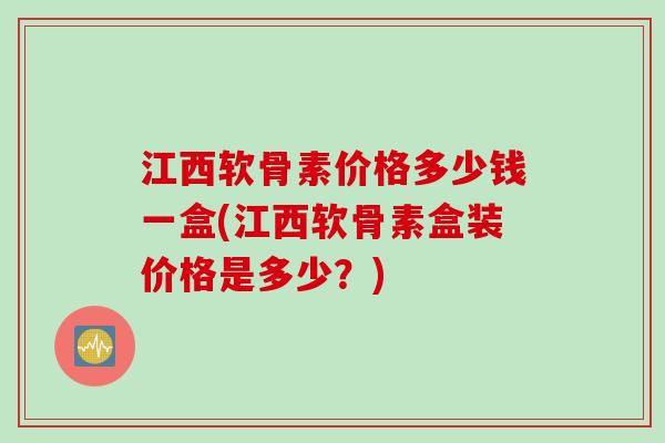 江西软骨素价格多少钱一盒(江西软骨素盒装价格是多少？)