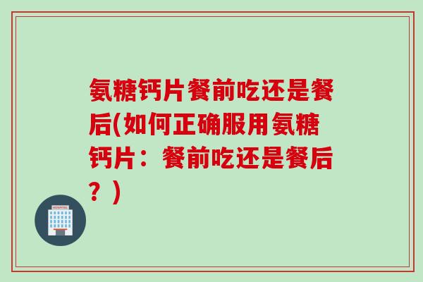 氨糖钙片餐前吃还是餐后(如何正确服用氨糖钙片：餐前吃还是餐后？)