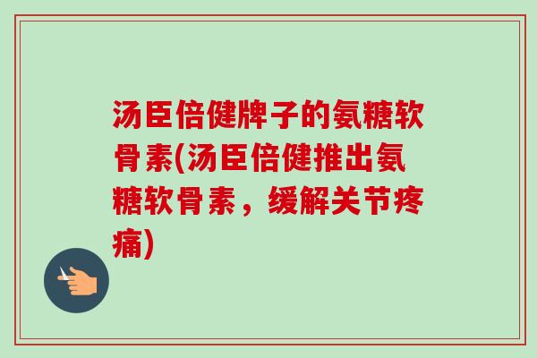 汤臣倍健牌子的氨糖软骨素(汤臣倍健推出氨糖软骨素，缓解关节疼痛)