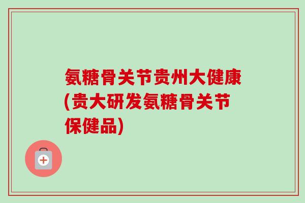 氨糖骨关节贵州大健康(贵大研发氨糖骨关节保健品)