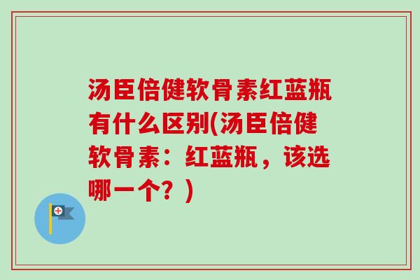 汤臣倍健软骨素红蓝瓶有什么区别(汤臣倍健软骨素：红蓝瓶，该选哪一个？)