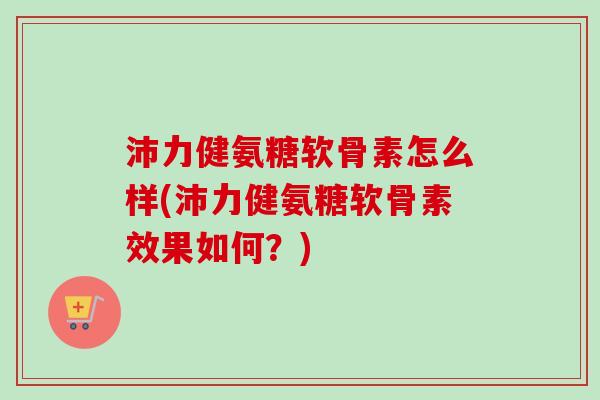 沛力健氨糖软骨素怎么样(沛力健氨糖软骨素效果如何？)