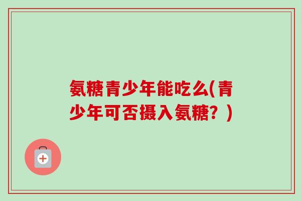 氨糖青少年能吃么(青少年可否摄入氨糖？)
