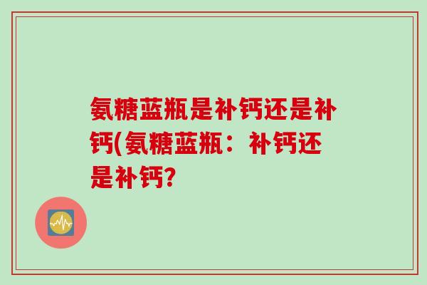 氨糖蓝瓶是补钙还是补钙(氨糖蓝瓶：补钙还是补钙？