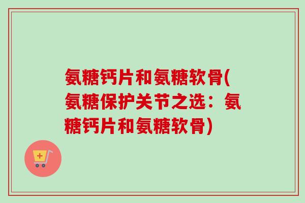 氨糖钙片和氨糖软骨(氨糖保护关节之选：氨糖钙片和氨糖软骨)