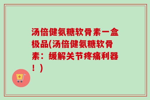 汤倍健氨糖软骨素一盒极品(汤倍健氨糖软骨素：缓解关节疼痛利器！)